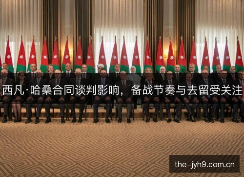 西凡·哈桑合同谈判影响,备战节奏与去留受关注 西凡·哈桑合同谈判影响,备战节奏与去留受关注